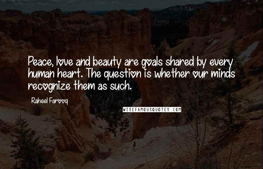 Raheel Farooq Quotes: Peace, love and beauty are goals shared by every human heart. The question is whether our minds recognize them as such.