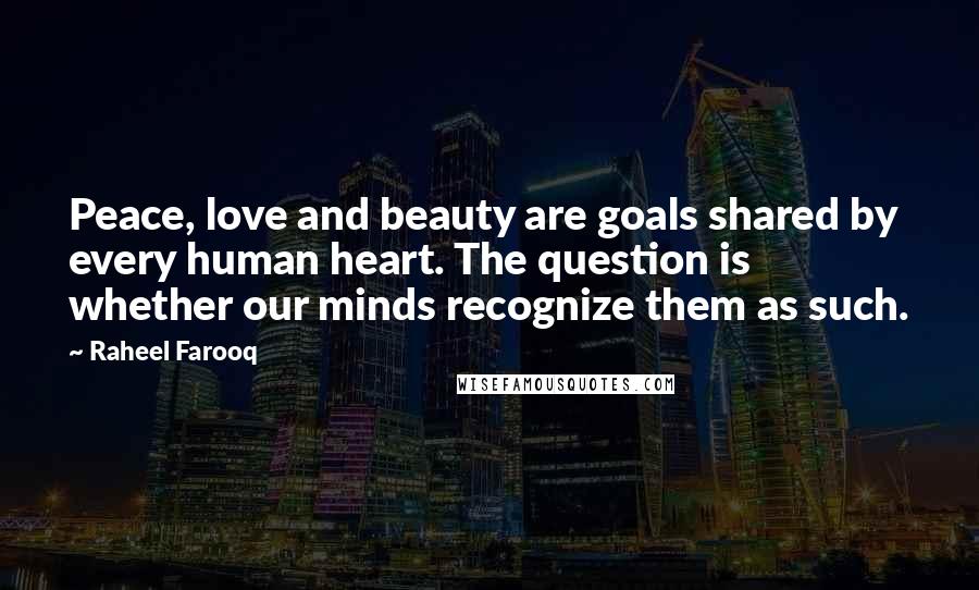 Raheel Farooq Quotes: Peace, love and beauty are goals shared by every human heart. The question is whether our minds recognize them as such.