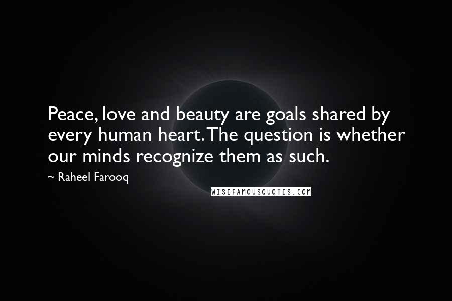 Raheel Farooq Quotes: Peace, love and beauty are goals shared by every human heart. The question is whether our minds recognize them as such.