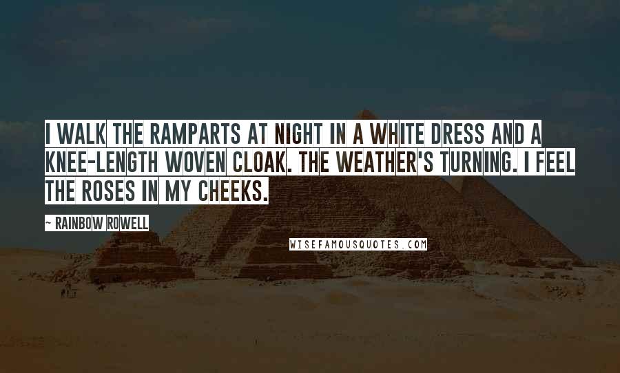 Rainbow Rowell Quotes: I walk the ramparts at night in a white dress and a knee-length woven cloak. The weather's turning. I feel the roses in my cheeks.