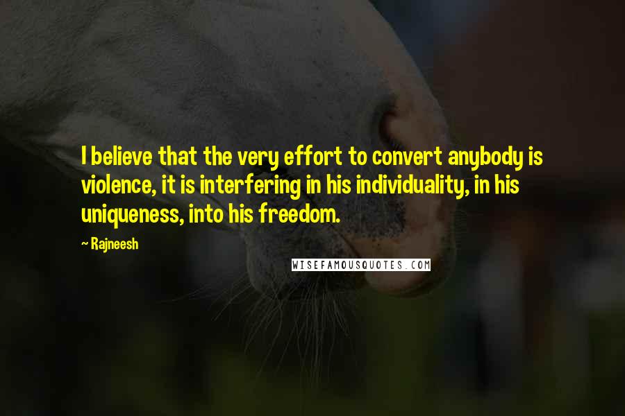 Rajneesh Quotes: I believe that the very effort to convert anybody is violence, it is interfering in his individuality, in his uniqueness, into his freedom.