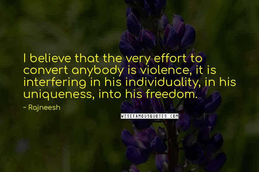 Rajneesh Quotes: I believe that the very effort to convert anybody is violence, it is interfering in his individuality, in his uniqueness, into his freedom.