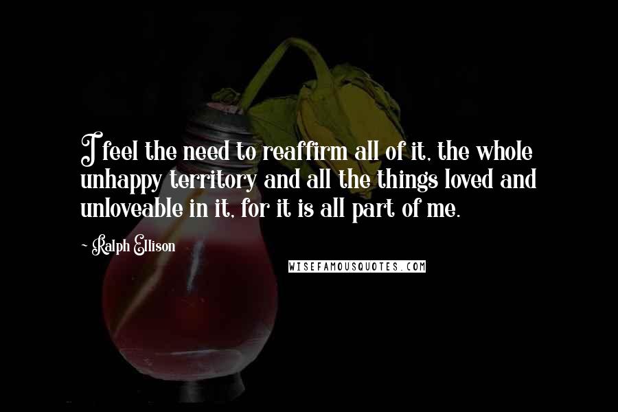 Ralph Ellison Quotes: I feel the need to reaffirm all of it, the whole unhappy territory and all the things loved and unloveable in it, for it is all part of me.