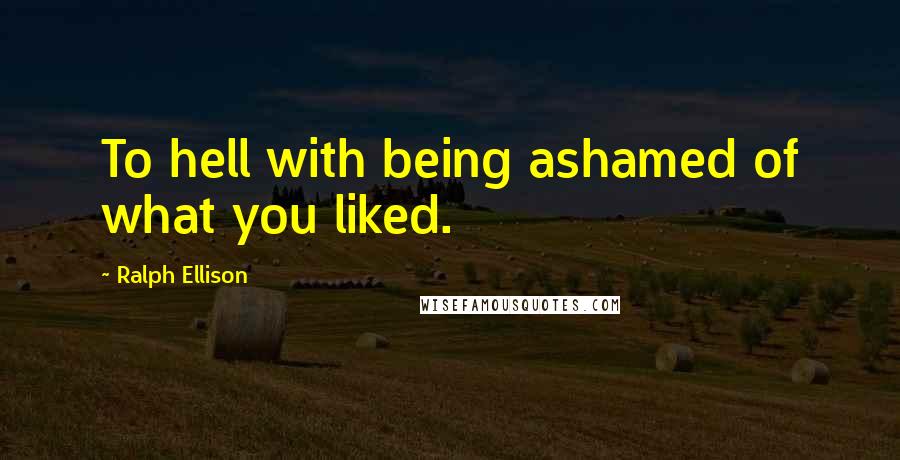 Ralph Ellison Quotes: To hell with being ashamed of what you liked.