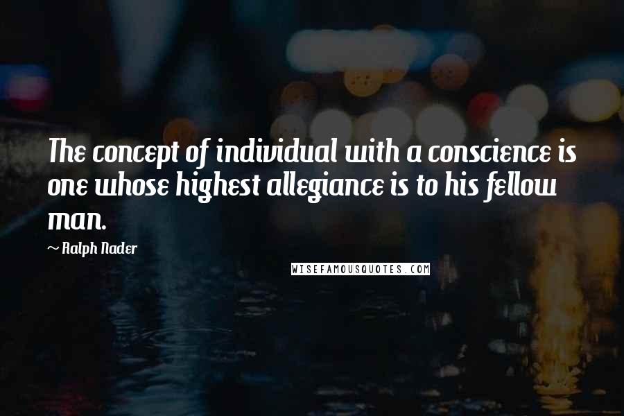 Ralph Nader Quotes: The concept of individual with a conscience is one whose highest allegiance is to his fellow man.