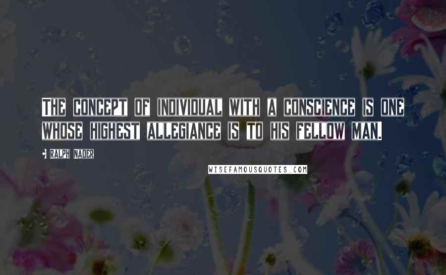 Ralph Nader Quotes: The concept of individual with a conscience is one whose highest allegiance is to his fellow man.