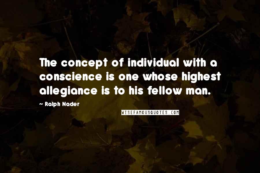 Ralph Nader Quotes: The concept of individual with a conscience is one whose highest allegiance is to his fellow man.