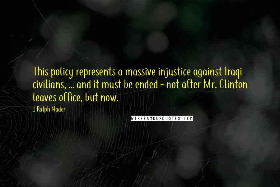 Ralph Nader Quotes: This policy represents a massive injustice against Iraqi civilians, ... and it must be ended - not after Mr. Clinton leaves office, but now.