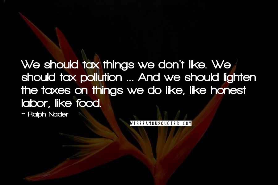 Ralph Nader Quotes: We should tax things we don't like. We should tax pollution ... And we should lighten the taxes on things we do like, like honest labor, like food.