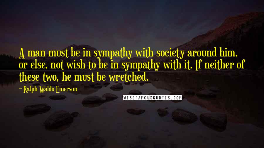 Ralph Waldo Emerson Quotes: A man must be in sympathy with society around him, or else, not wish to be in sympathy with it. If neither of these two, he must be wretched.