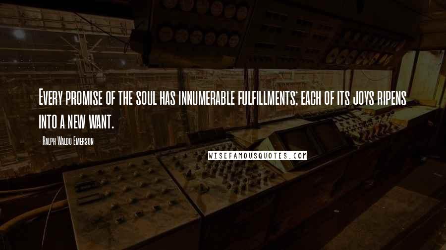 Ralph Waldo Emerson Quotes: Every promise of the soul has innumerable fulfillments; each of its joys ripens into a new want.