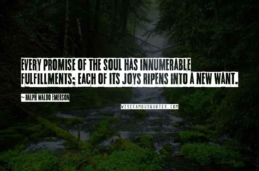 Ralph Waldo Emerson Quotes: Every promise of the soul has innumerable fulfillments; each of its joys ripens into a new want.