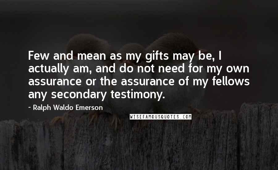 Ralph Waldo Emerson Quotes: Few and mean as my gifts may be, I actually am, and do not need for my own assurance or the assurance of my fellows any secondary testimony.