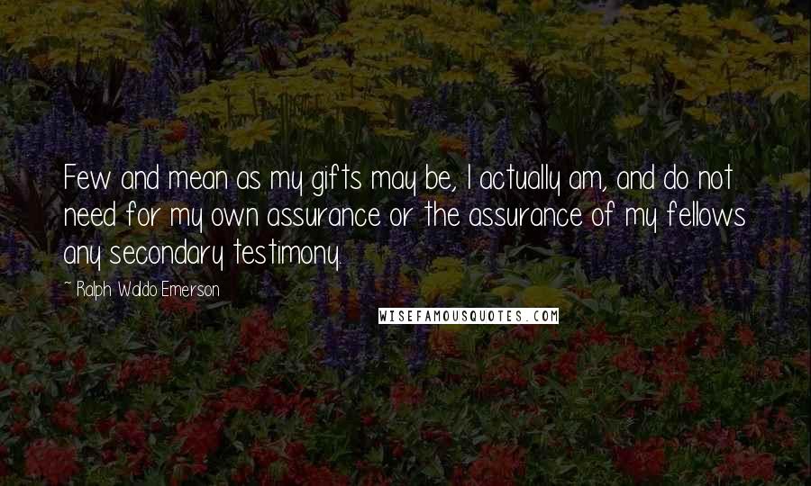 Ralph Waldo Emerson Quotes: Few and mean as my gifts may be, I actually am, and do not need for my own assurance or the assurance of my fellows any secondary testimony.