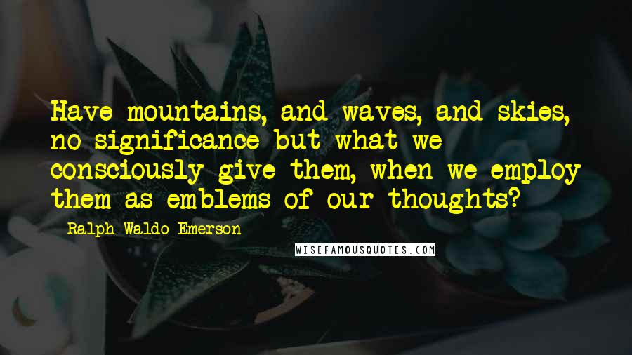 Ralph Waldo Emerson Quotes: Have mountains, and waves, and skies, no significance but what we consciously give them, when we employ them as emblems of our thoughts?