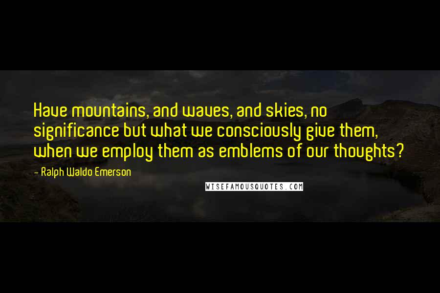 Ralph Waldo Emerson Quotes: Have mountains, and waves, and skies, no significance but what we consciously give them, when we employ them as emblems of our thoughts?