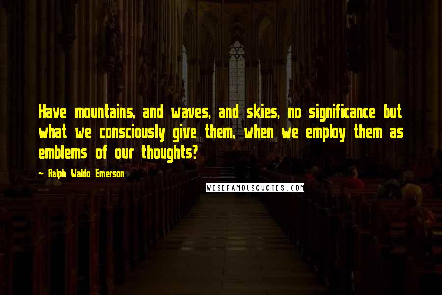 Ralph Waldo Emerson Quotes: Have mountains, and waves, and skies, no significance but what we consciously give them, when we employ them as emblems of our thoughts?