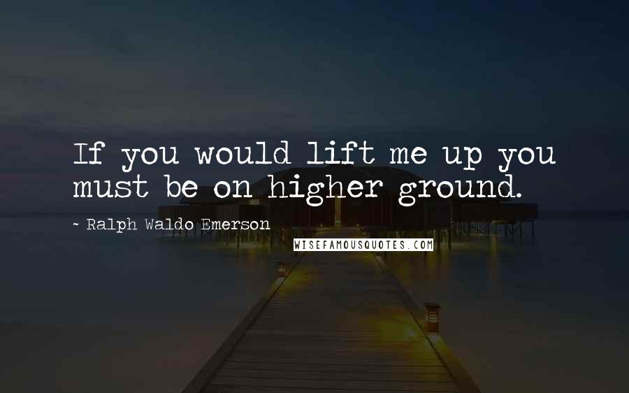 Ralph Waldo Emerson Quotes: If you would lift me up you must be on higher ground.