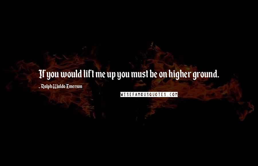 Ralph Waldo Emerson Quotes: If you would lift me up you must be on higher ground.