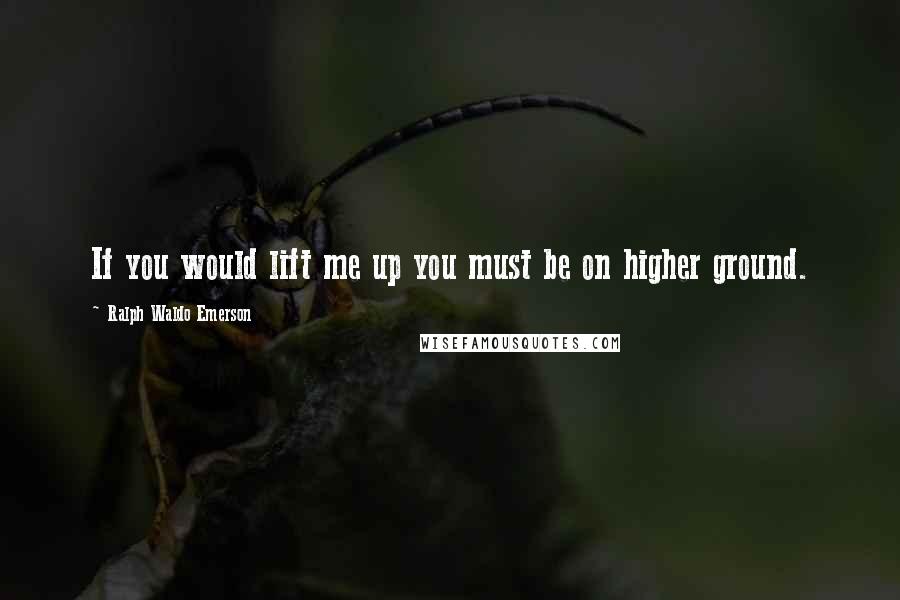 Ralph Waldo Emerson Quotes: If you would lift me up you must be on higher ground.