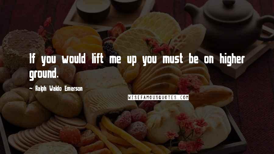 Ralph Waldo Emerson Quotes: If you would lift me up you must be on higher ground.