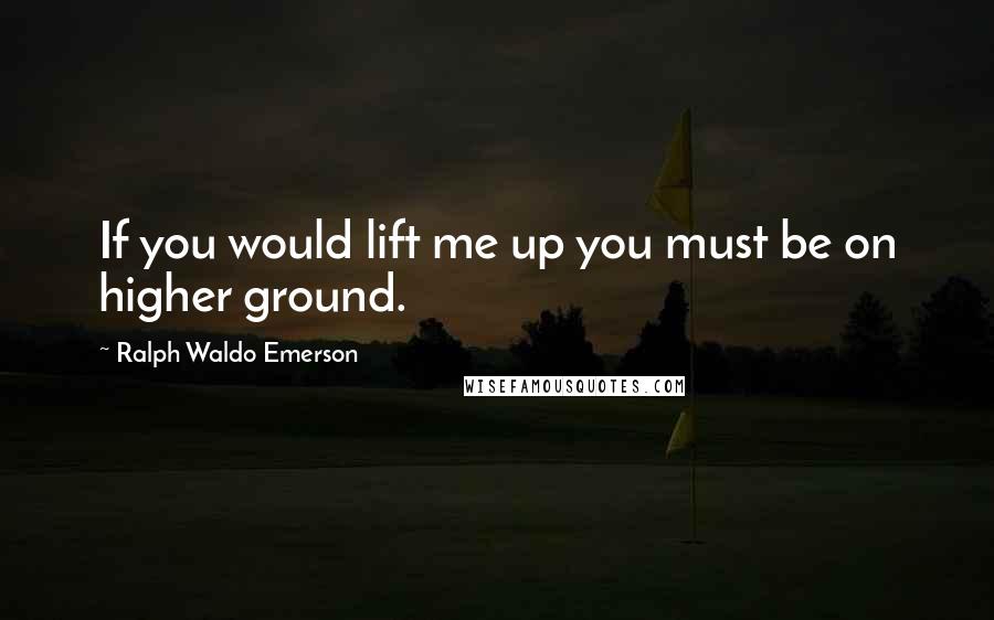 Ralph Waldo Emerson Quotes: If you would lift me up you must be on higher ground.