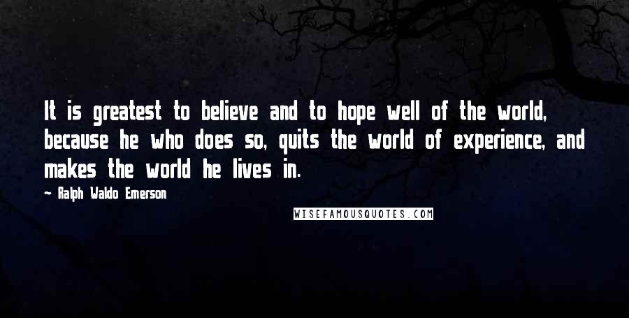 Ralph Waldo Emerson Quotes: It is greatest to believe and to hope well of the world, because he who does so, quits the world of experience, and makes the world he lives in.