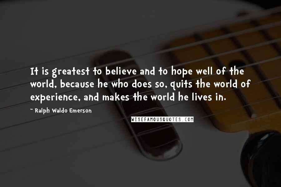 Ralph Waldo Emerson Quotes: It is greatest to believe and to hope well of the world, because he who does so, quits the world of experience, and makes the world he lives in.