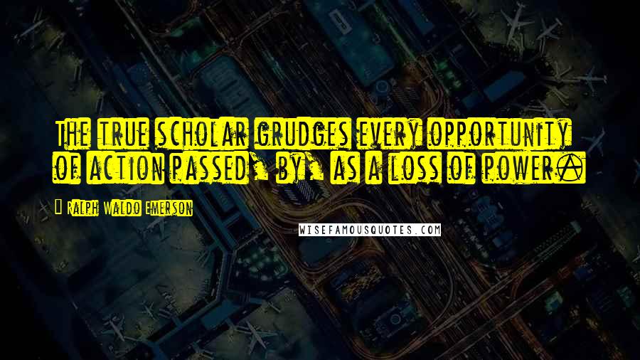 Ralph Waldo Emerson Quotes: The true scholar grudges every opportunity of action passed, by, as a loss of power.