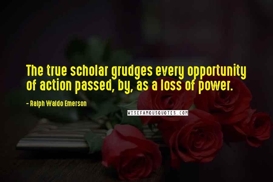 Ralph Waldo Emerson Quotes: The true scholar grudges every opportunity of action passed, by, as a loss of power.