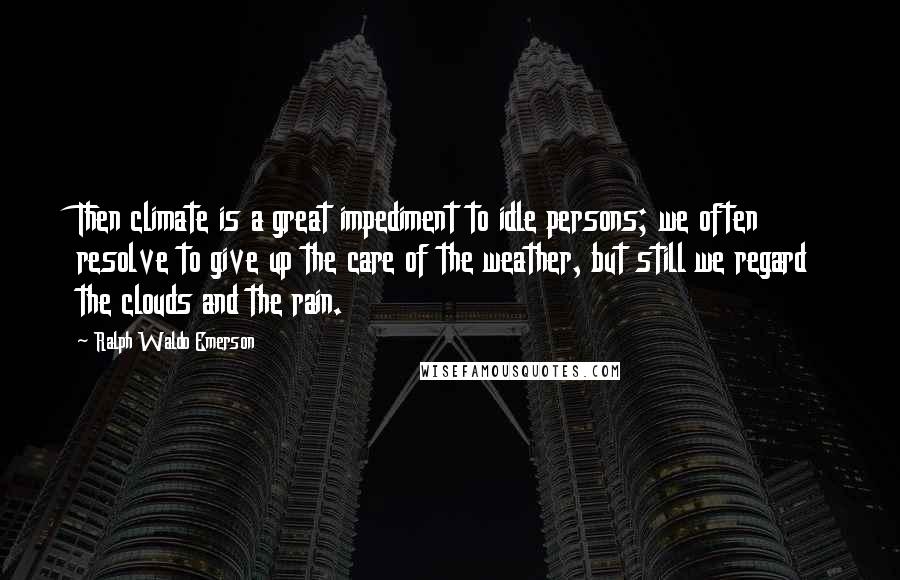 Ralph Waldo Emerson Quotes: Then climate is a great impediment to idle persons; we often resolve to give up the care of the weather, but still we regard the clouds and the rain.