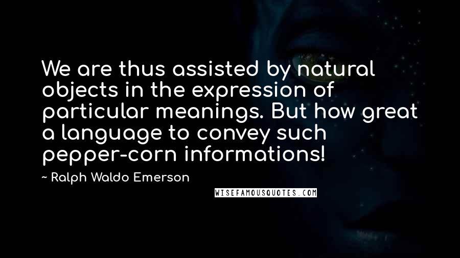 Ralph Waldo Emerson Quotes: We are thus assisted by natural objects in the expression of particular meanings. But how great a language to convey such pepper-corn informations!