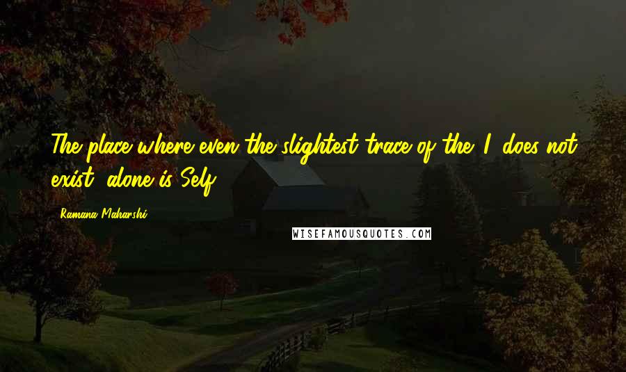 Ramana Maharshi Quotes: The place where even the slightest trace of the 'I' does not exist, alone is Self.