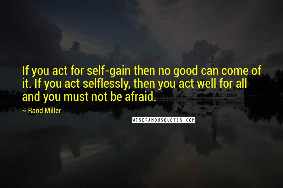 Rand Miller Quotes: If you act for self-gain then no good can come of it. If you act selflessly, then you act well for all and you must not be afraid.