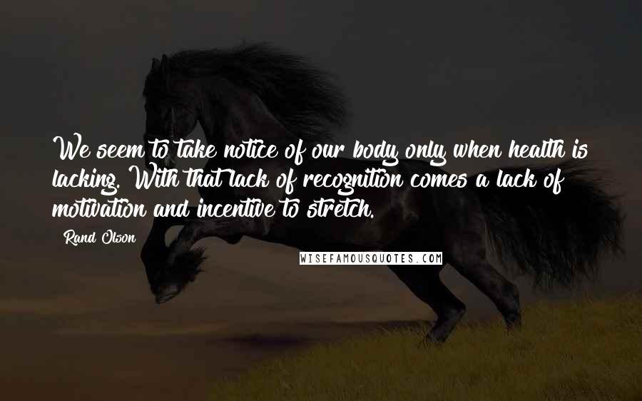 Rand Olson Quotes: We seem to take notice of our body only when health is lacking. With that lack of recognition comes a lack of motivation and incentive to stretch.