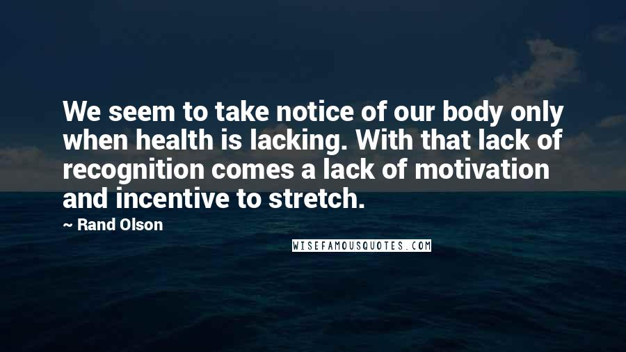 Rand Olson Quotes: We seem to take notice of our body only when health is lacking. With that lack of recognition comes a lack of motivation and incentive to stretch.