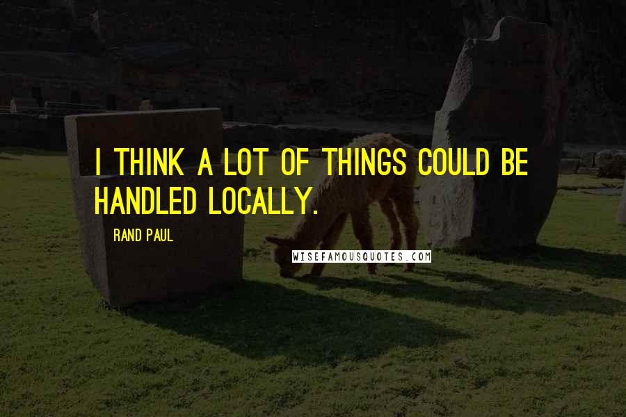 Rand Paul Quotes: I think a lot of things could be handled locally.