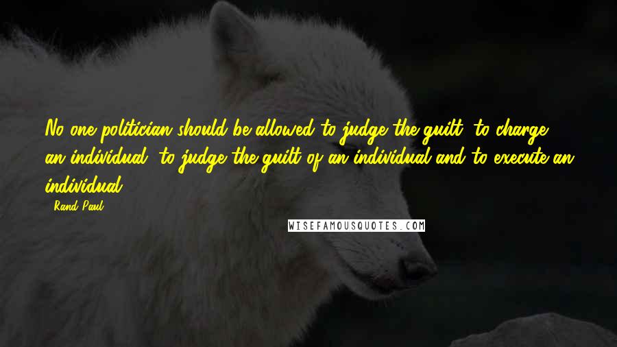 Rand Paul Quotes: No one politician should be allowed to judge the guilt, to charge an individual, to judge the guilt of an individual and to execute an individual.