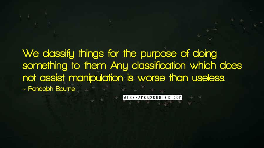 Randolph Bourne Quotes: We classify things for the purpose of doing something to them. Any classification which does not assist manipulation is worse than useless.