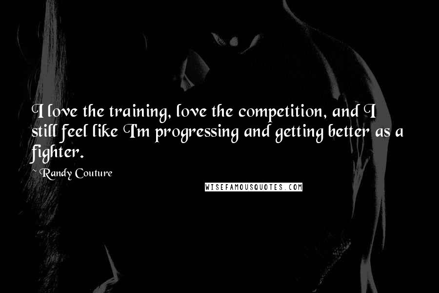 Randy Couture Quotes: I love the training, love the competition, and I still feel like I'm progressing and getting better as a fighter.