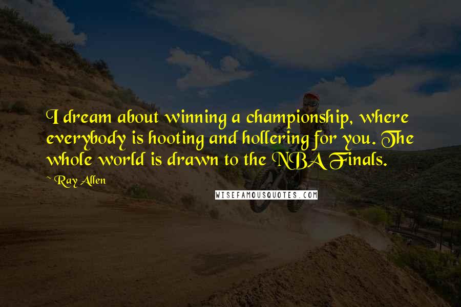 Ray Allen Quotes: I dream about winning a championship, where everybody is hooting and hollering for you. The whole world is drawn to the NBA Finals.