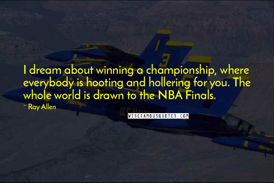 Ray Allen Quotes: I dream about winning a championship, where everybody is hooting and hollering for you. The whole world is drawn to the NBA Finals.