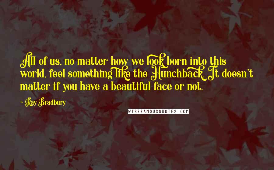 Ray Bradbury Quotes: All of us, no matter how we look born into this world, feel something like the Hunchback. It doesn't matter if you have a beautiful face or not.