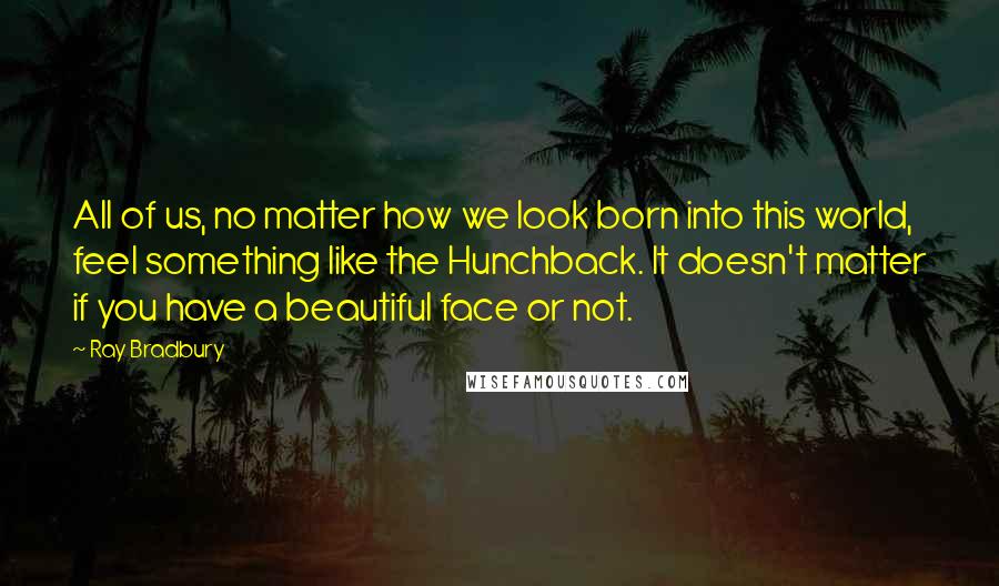 Ray Bradbury Quotes: All of us, no matter how we look born into this world, feel something like the Hunchback. It doesn't matter if you have a beautiful face or not.