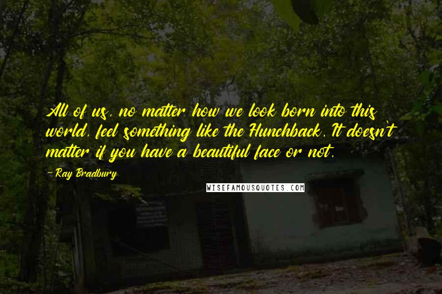 Ray Bradbury Quotes: All of us, no matter how we look born into this world, feel something like the Hunchback. It doesn't matter if you have a beautiful face or not.