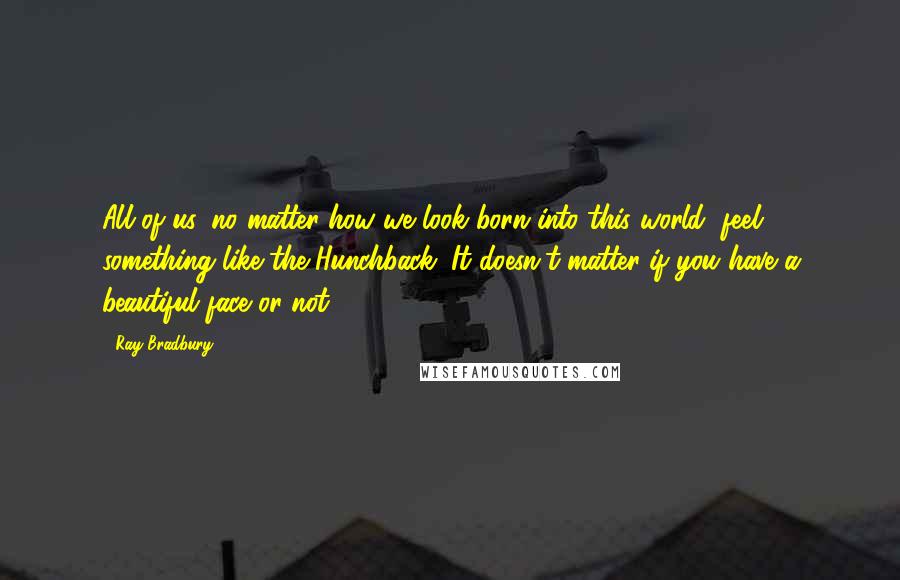 Ray Bradbury Quotes: All of us, no matter how we look born into this world, feel something like the Hunchback. It doesn't matter if you have a beautiful face or not.