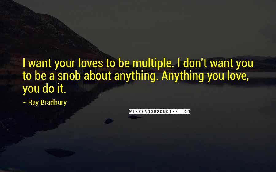 Ray Bradbury Quotes: I want your loves to be multiple. I don't want you to be a snob about anything. Anything you love, you do it.