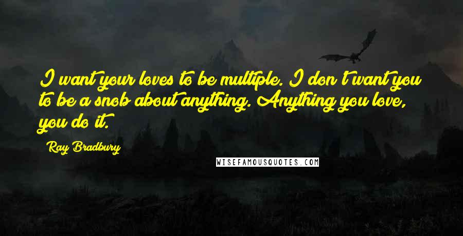 Ray Bradbury Quotes: I want your loves to be multiple. I don't want you to be a snob about anything. Anything you love, you do it.