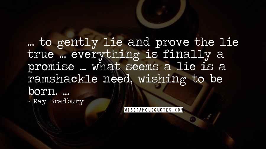 Ray Bradbury Quotes: ... to gently lie and prove the lie true ... everything is finally a promise ... what seems a lie is a ramshackle need, wishing to be born. ...