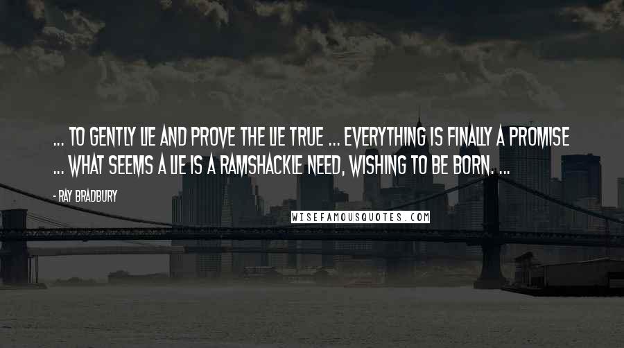 Ray Bradbury Quotes: ... to gently lie and prove the lie true ... everything is finally a promise ... what seems a lie is a ramshackle need, wishing to be born. ...